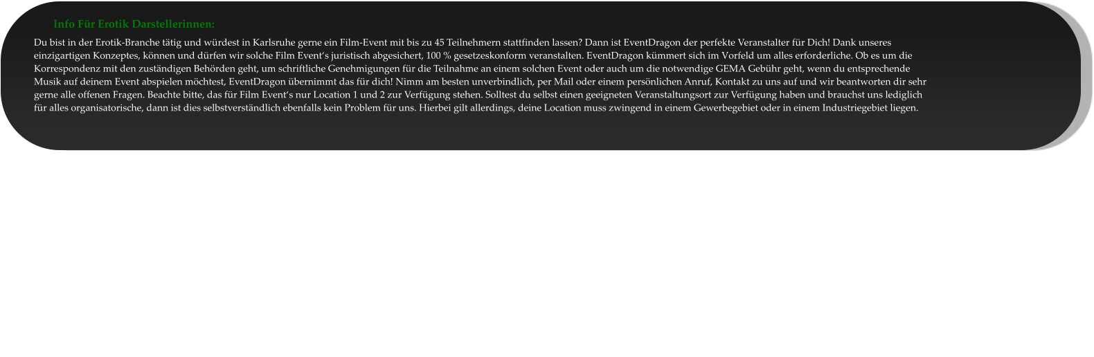 Info Für Erotik Darstellerinnen: Du bist in der Erotik-Branche tätig und würdest in Karlsruhe gerne ein Film-Event mit bis zu 45 Teilnehmern stattfinden lassen? Dann ist EventDragon der perfekte Veranstalter für Dich! Dank unseres einzigartigen Konzeptes, können und dürfen wir solche Film Event‘s juristisch abgesichert, 100 % gesetzeskonform veranstalten. EventDragon kümmert sich im Vorfeld um alles erforderliche. Ob es um die Korrespondenz mit den zuständigen Behörden geht, um schriftliche Genehmigungen für die Teilnahme an einem solchen Event oder auch um die notwendige GEMA Gebühr geht, wenn du entsprechende Musik auf deinem Event abspielen möchtest, EventDragon übernimmt das für dich! Nimm am besten unverbindlich, per Mail oder einem persönlichen Anruf, Kontakt zu uns auf und wir beantworten dir sehr gerne alle offenen Fragen. Beachte bitte, das für Film Event‘s nur Location 1 und 2 zur Verfügung stehen. Solltest du selbst einen geeigneten Veranstaltungsort zur Verfügung haben und brauchst uns lediglich für alles organisatorische, dann ist dies selbstverständlich ebenfalls kein Problem für uns. Hierbei gilt allerdings, deine Location muss zwingend in einem Gewerbegebiet oder in einem Industriegebiet liegen.