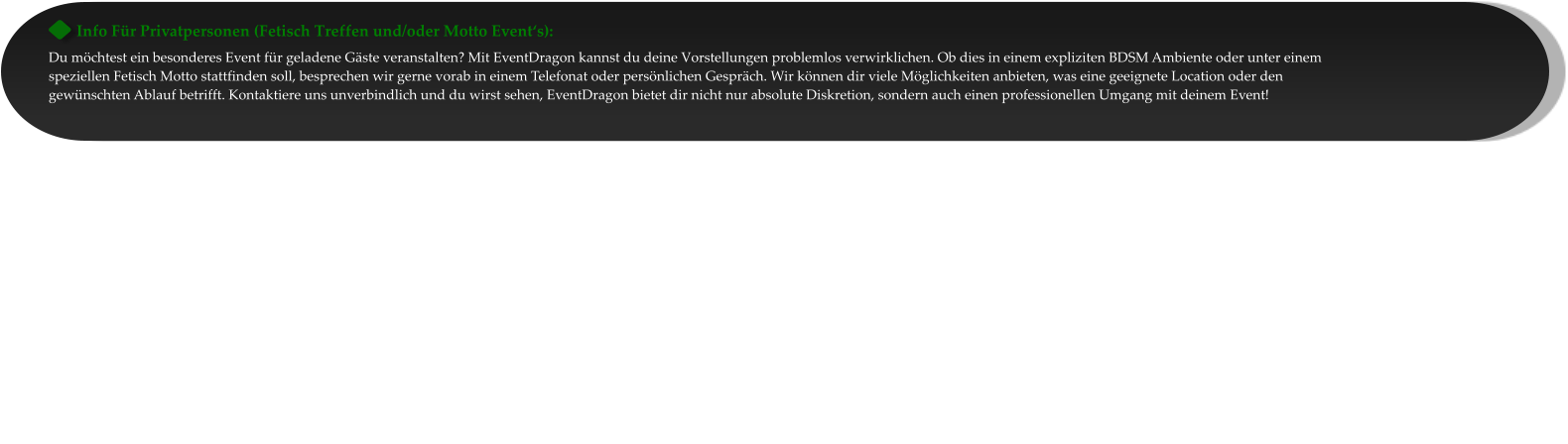 Info Für Privatpersonen (Fetisch Treffen und/oder Motto Event‘s): Du möchtest ein besonderes Event für geladene Gäste veranstalten? Mit EventDragon kannst du deine Vorstellungen problemlos verwirklichen. Ob dies in einem expliziten BDSM Ambiente oder unter einem speziellen Fetisch Motto stattfinden soll, besprechen wir gerne vorab in einem Telefonat oder persönlichen Gespräch. Wir können dir viele Möglichkeiten anbieten, was eine geeignete Location oder den gewünschten Ablauf betrifft. Kontaktiere uns unverbindlich und du wirst sehen, EventDragon bietet dir nicht nur absolute Diskretion, sondern auch einen professionellen Umgang mit deinem Event!