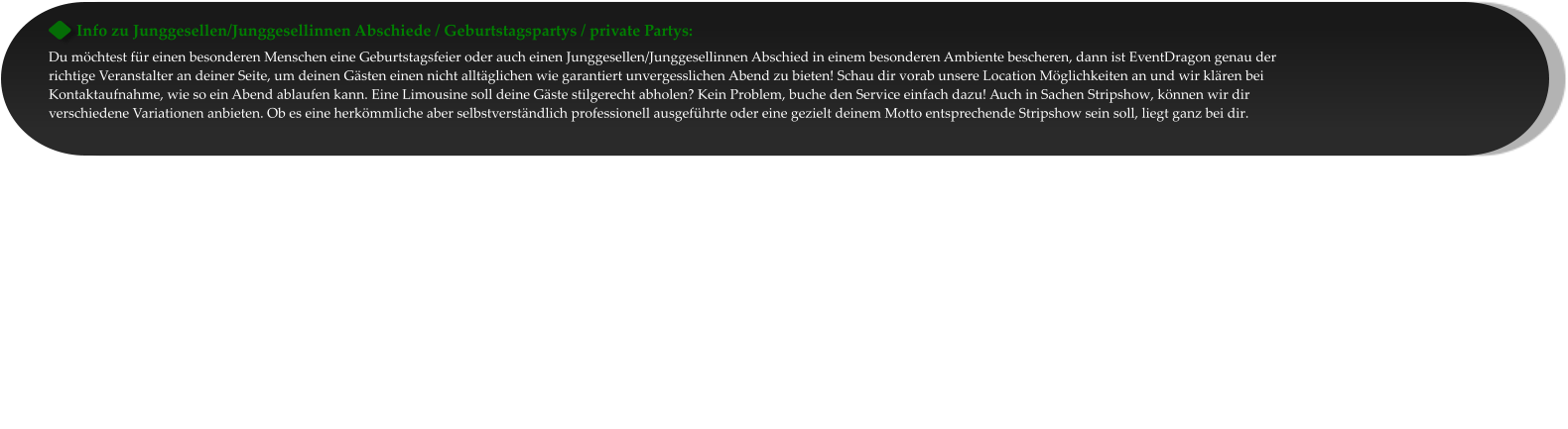 Info zu Junggesellen/Junggesellinnen Abschiede / Geburtstagspartys / private Partys: Du möchtest für einen besonderen Menschen eine Geburtstagsfeier oder auch einen Junggesellen/Junggesellinnen Abschied in einem besonderen Ambiente bescheren, dann ist EventDragon genau der richtige Veranstalter an deiner Seite, um deinen Gästen einen nicht alltäglichen wie garantiert unvergesslichen Abend zu bieten! Schau dir vorab unsere Location Möglichkeiten an und wir klären bei Kontaktaufnahme, wie so ein Abend ablaufen kann. Eine Limousine soll deine Gäste stilgerecht abholen? Kein Problem, buche den Service einfach dazu! Auch in Sachen Stripshow, können wir dir verschiedene Variationen anbieten. Ob es eine herkömmliche aber selbstverständlich professionell ausgeführte oder eine gezielt deinem Motto entsprechende Stripshow sein soll, liegt ganz bei dir.